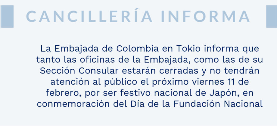 La Embajada de Colombia en Tokio informa que tanto las oficinas de la Embajada, como las de su Sección Consular estarán cerradas y no tendrán atención al público el próximo viernes 11 de febrero, por ser festivo nacional de Japón, en conmemoración del Día